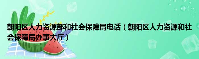 朝阳区人力资源部和社会保障局电话（朝阳区人力资源和社会保障局办事大厅）