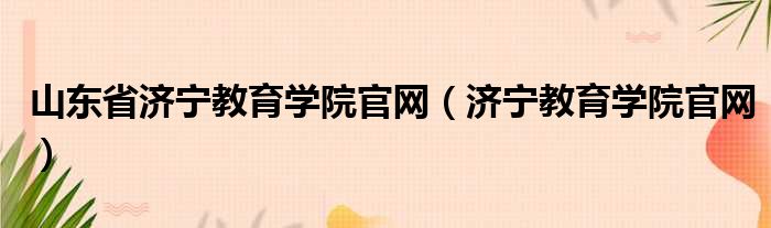 山东省济宁教育学院官网（济宁教育学院官网）