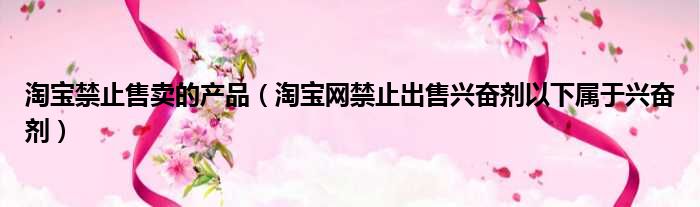 淘宝禁止售卖的产品（淘宝网禁止出售兴奋剂以下属于兴奋剂）