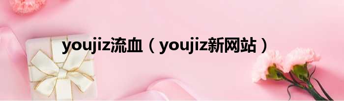 youjiz流血（youjiz新网站）