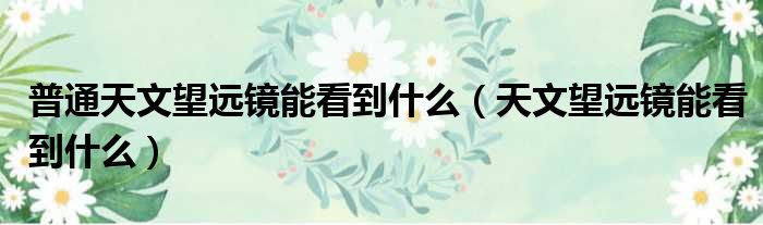 普通天文望远镜能看到什么（天文望远镜能看到什么）