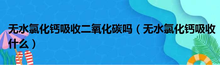 无水氯化钙吸收二氧化碳吗（无水氯化钙吸收什么）