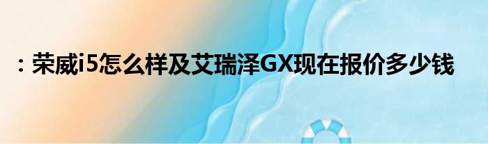 ：荣威i5怎么样及艾瑞泽GX现在报价多少钱