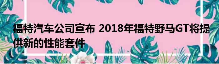 福特汽车公司宣布 2018年福特野马GT将提供新的性能套件