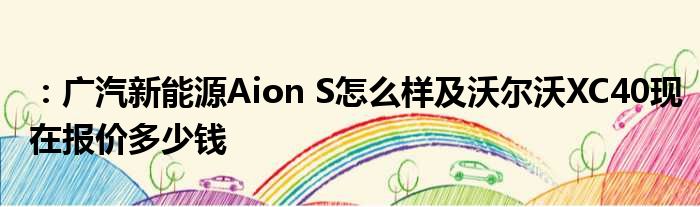 ：广汽新能源Aion S怎么样及沃尔沃XC40现在报价多少钱