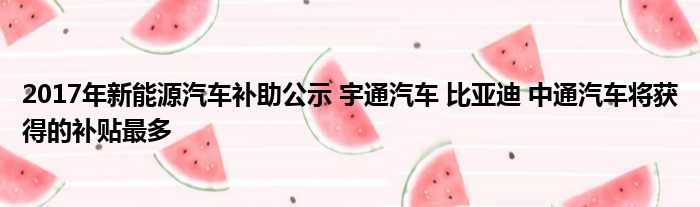 2017年新能源汽车补助公示 宇通汽车 比亚迪 中通汽车将获得的补贴最多