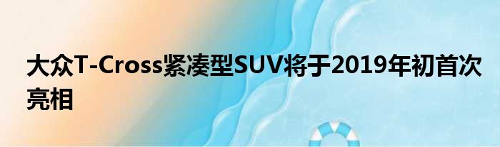 大众T-Cross紧凑型SUV将于2019年初首次亮相