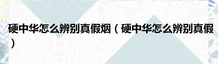 硬中华怎么辨别真假烟（硬中华怎么辨别真假）
