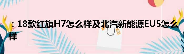 ：18款红旗H7怎么样及北汽新能源EU5怎么样
