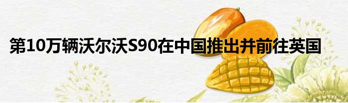 第10万辆沃尔沃S90在中国推出并前往英国