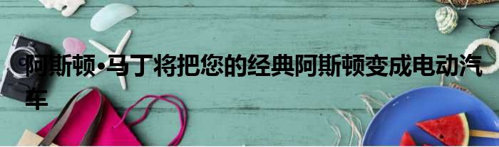 阿斯顿·马丁将把您的经典阿斯顿变成电动汽车