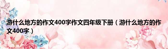 游什么地方的作文400字作文四年级下册（游什么地方的作文400字）