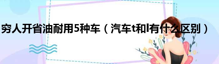穷人开省油耐用5种车（汽车t和l有什么区别）