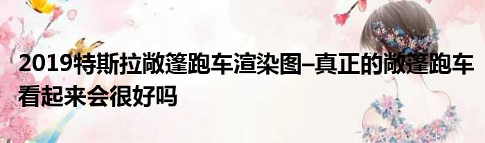 2019特斯拉敞篷跑车渲染图–真正的敞篷跑车看起来会很好吗