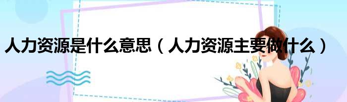 人力资源是什么意思（人力资源主要做什么）