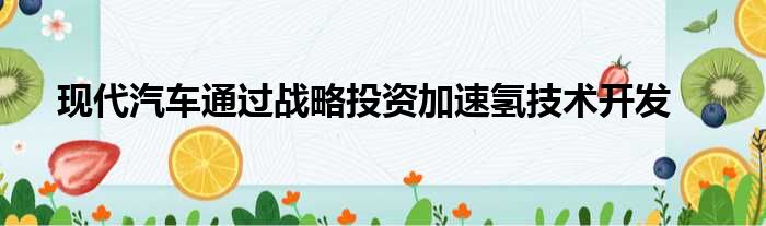 现代汽车通过战略投资加速氢技术开发