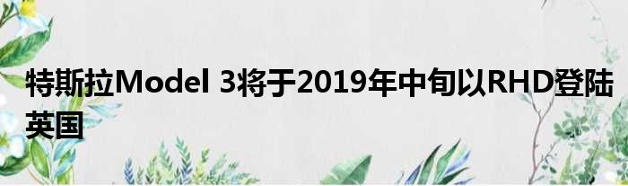 特斯拉Model 3将于2019年中旬以RHD登陆英国