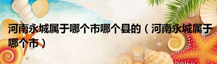 河南永城属于哪个市哪个县的（河南永城属于哪个市）