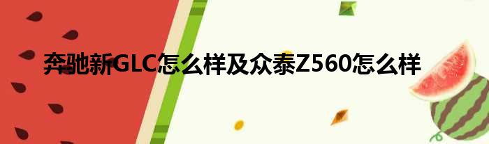 奔驰新GLC怎么样及众泰Z560怎么样