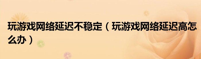 玩游戏网络延迟不稳定（玩游戏网络延迟高怎么办）