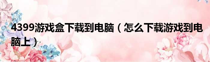 4399游戏盒下载到电脑（怎么下载游戏到电脑上）