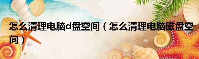 怎么清理电脑d盘空间（怎么清理电脑磁盘空间）