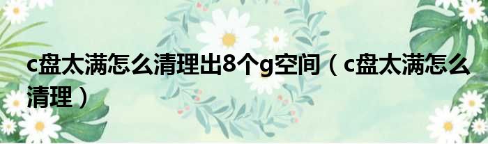 c盘太满怎么清理出8个g空间（c盘太满怎么清理）