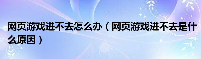 网页游戏进不去怎么办（网页游戏进不去是什么原因）