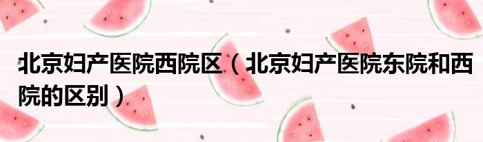 北京妇产医院西院区（北京妇产医院东院和西院的区别）