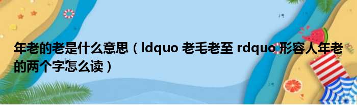 年老的老是什么意思（ldquo 老毛老至 rdquo 形容人年老的两个字怎么读）