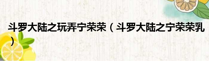 斗罗大陆之玩弄宁荣荣（斗罗大陆之宁荣荣乳）