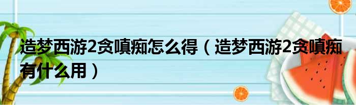 造梦西游2贪嗔痴怎么得（造梦西游2贪嗔痴有什么用）