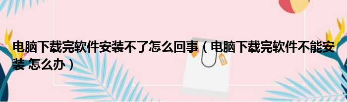 电脑下载完软件安装不了怎么回事（电脑下载完软件不能安装 怎么办）
