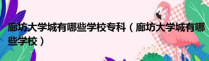 廊坊大学城有哪些学校专科（廊坊大学城有哪些学校）