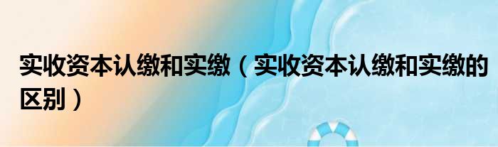 实收资本认缴和实缴（实收资本认缴和实缴的区别）