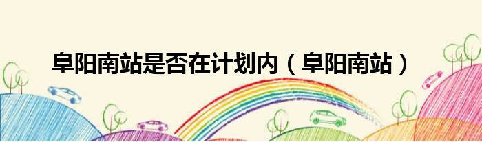 阜阳南站是否在计划内（阜阳南站）