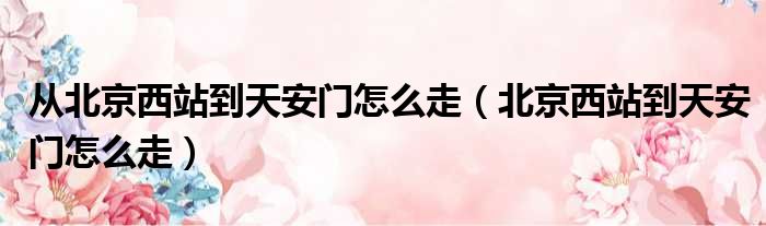 从北京西站到天安门怎么走（北京西站到天安门怎么走）