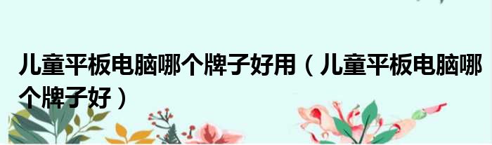 儿童平板电脑哪个牌子好用（儿童平板电脑哪个牌子好）