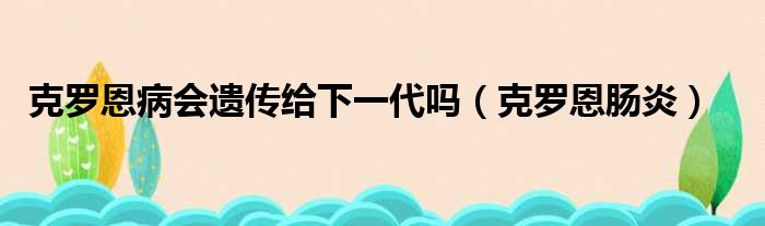 克罗恩病会遗传给下一代吗（克罗恩肠炎）