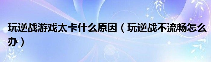 玩逆战游戏太卡什么原因（玩逆战不流畅怎么办）
