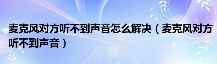 麦克风对方听不到声音怎么解决（麦克风对方听不到声音）