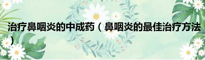 治疗鼻咽炎的中成药（鼻咽炎的最佳治疗方法）