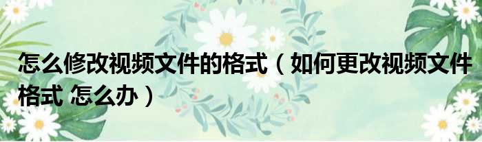 怎么修改视频文件的格式（如何更改视频文件格式 怎么办）