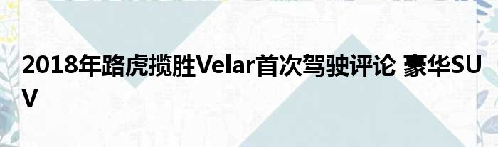 2018年路虎揽胜Velar首次驾驶评论 豪华SUV