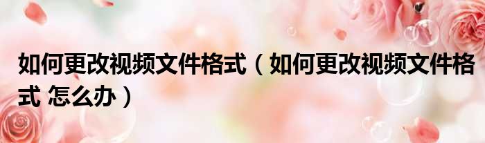 如何更改视频文件格式（如何更改视频文件格式 怎么办）