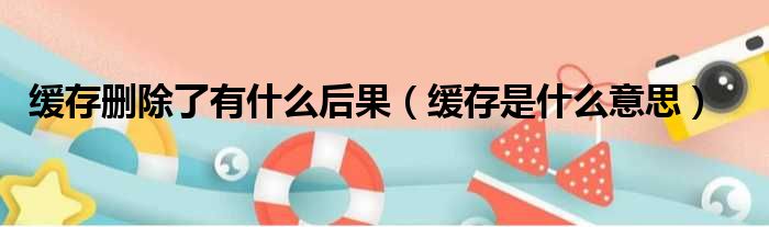 缓存删除了有什么后果（缓存是什么意思）