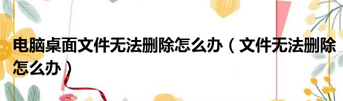 电脑桌面文件无法删除怎么办（文件无法删除怎么办）