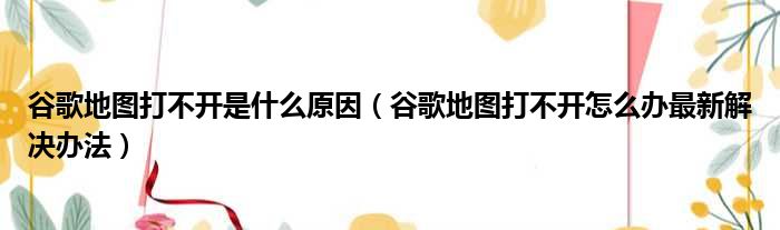 谷歌地图打不开是什么原因（谷歌地图打不开怎么办最新解决办法）