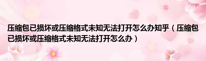 压缩包已损坏或压缩格式未知无法打开怎么办知乎（压缩包已损坏或压缩格式未知无法打开怎么办）
