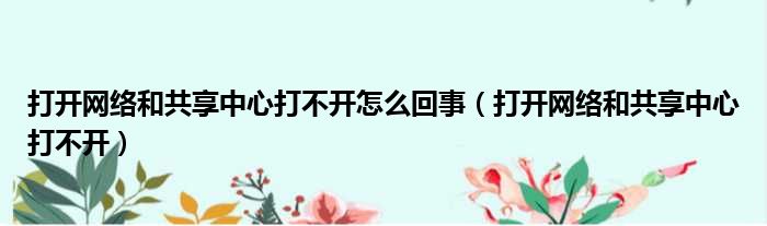打开网络和共享中心打不开怎么回事（打开网络和共享中心打不开）
